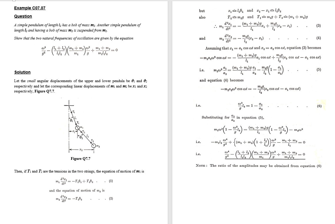 Example C07.07
but
T,스 mag and T스mg+ T스 (Mi + ma)g
(m, + m2)9,, + m(72 – 21)
Question
also
A simple pendulum of length l; has a bob of mass mj. Another simple pendulum of
(3)
length lz and having a bob of mass m, is suspended from mį.
Show that the two natural frequencies of oscillation are given by the equation
and
(4)
14+1\/m, + m\o m1 + m2 -0
Assuming that x, = a, cos ot and x, = a, cos ot, equation (3) becomes
-m,a,o² cos ost = - m1 + m2)g
(a, cos cot – a, cos ot)
a, cos cot +
m,, 41 – (m1 + m)g az _ m29(1
mag/.
i.e.
(5)
Solution
ag
Let the small angular displacements of the upper and lower pendula be 01 and 02
and equation (4) becomes
respectively and let the corresponding linear displacements of mi and m, be xi and x2
respectively, Figure Q7.7.
-m,a,0? cos wt = -
ma la, cos ot - a, cos wt)
i.e.
-1-4
(6)
Substituting for 4 in equation (5),
az
= M.
i.e.
-mla +
+ m2
4+2\m, +
1,1,
i.e.
+ m1 + m2 =0
g
Figure Q7.7
NOTE : The ratio of the amplitudes may be obtained from equation (6)
Then, if T, and Tz are the tensions in the two strings, the equation of motion of mị is
m =-T,01+ T',0, .
• (1)
and the equation of motion of m, is
- -T,0,
(2)
