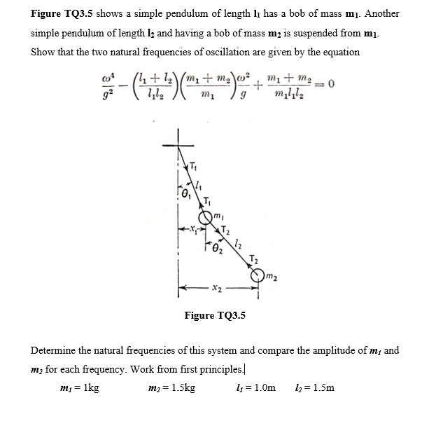 Figure TQ3.5 shows a simple pendulum of length li has a bob of mass mj. Another
simple pendulum of length l, and having a bob of mass m; is suspended from m1.
Show that the two natural frequencies of oscillation are given by the equation
mị + m2 – 0
-(
.+ 1½\/m1 + m,\w²
T2
T2
m2
Figure TQ3.5
Determine the natural frequencies of this system and compare the amplitude of m; and
m, for each frequency. Work from first principles.
1 = 1.0m
l2 = 1.5m
m; = 1kg
m2 = 1.5kg
