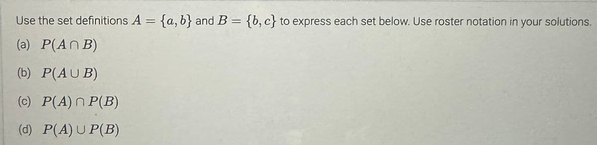 Use the set definitions A = {a, b} and B = {b,c} to express each set below. Use roster notation in your solutions.
(a) P(ANB)
(b) P(AUB)
(c) P(A)n P(B)
(d) P(A) UP(B)