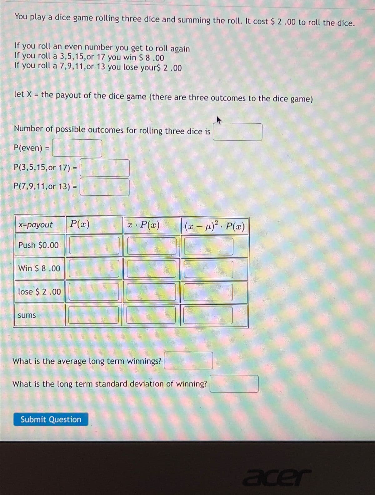 You play a dice game rolling three dice and summing the roll. It cost $ 2.00 to roll the dice.
If you roll an even number you get to roll again
If you roll a 3,5,15,or 17 you win $ 8.00
If you roll a 7,9,11,or 13 you lose your$ 2.00
let X = the payout of the dice game (there are three outcomes to the dice game)
Number of possible outcomes for rolling three dice is
P(even) =
P(3,5,15,or 17) =
P(7,9,11,or 13) =
x=payout P(x)
x· P(x)
(x-μ)². P(x)
Push $0.00
Win $ 8.00
lose $ 2.00
sums
What is the average long term winnings?
What is the long term standard deviation of winning?
Submit Question
acer