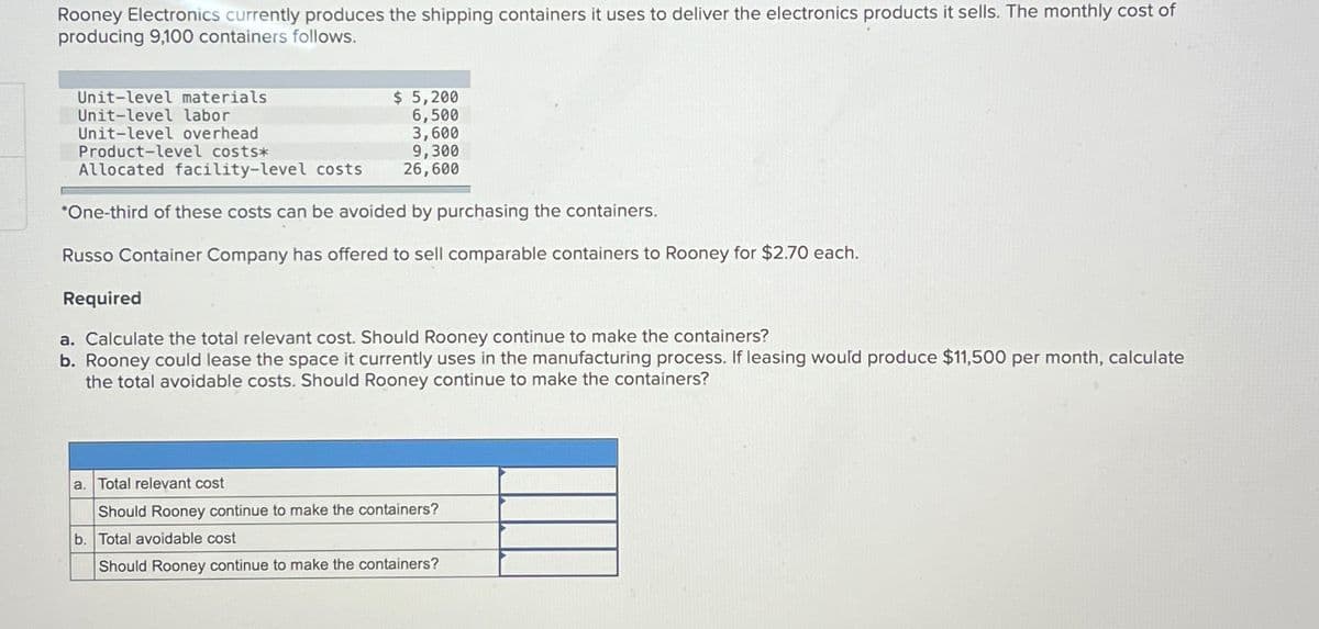 Rooney Electronics currently produces the shipping containers it uses to deliver the electronics products it sells. The monthly cost of
producing 9,100 containers follows.
Unit-level materials
Unit-level labor
Unit-level overhead
Product-level costs*
$ 5,200
6,500
3,600
9,300
26,600
Allocated facility-level costs
*One-third of these costs can be avoided by purchasing the containers.
Russo Container Company has offered to sell comparable containers to Rooney for $2.70 each.
Required
a. Calculate the total relevant cost. Should Rooney continue to make the containers?
b. Rooney could lease the space it currently uses in the manufacturing process. If leasing would produce $11,500 per month, calculate
the total avoidable costs. Should Rooney continue to make the containers?
a. Total relevant cost
Should Rooney continue to make the containers?
b. Total avoidable cost
Should Rooney continue to make the containers?