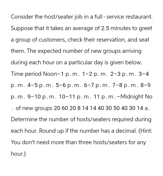 Consider the host/seater job in a full-service restaurant.
Suppose that it takes an average of 2.5 minutes to greet
a group of customers, check their reservation, and seat
them. The expected number of new groups arriving
during each hour on a particular day is given below.
Time period Noon-1 p.m. 1-2 p.m. 2-3 p.m. 3-4
p.m. 4-5 p.m. 5-6 p.m. 6-7 p.m. 7-8 p.m. 8-9
p.m. 9-10 p.m. 10-11 p.m. 11 p.m. -Midnight No
of new groups 20 60 20 8 14 14 40 30 50 40 30 14 a.
Determine the number of hosts/seaters required during
each hour. Round up if the number has a decimal. (Hint:
You don't need more than three hosts/seaters for any
hour.)