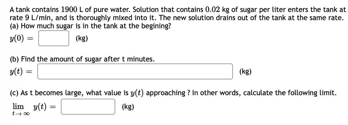 A tank contains 1900 L of pure water. Solution that contains 0.02 kg of sugar per liter enters the tank at
rate 9 L/min, and is thoroughly mixed into it. The new solution drains out of the tank at the same rate.
(a) How much sugar is in the tank at the begining?
y(0) =
(kg)
(b) Find the amount of sugar after t minutes.
y(t)
(kg)
(c) As t becomes large, what value is y(t) approaching ? In other words, calculate the following limit.
lim y(t) =
(kg)
