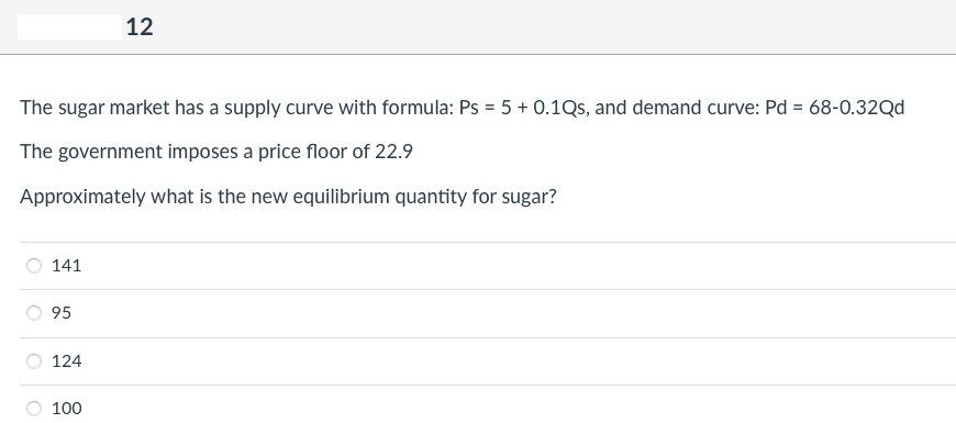 The sugar market has a supply curve with formula: Ps = 5 + 0.1Qs, and demand curve: Pd = 68-0.32Qd
The government imposes a price floor of 22.9
Approximately what is the new equilibrium quantity for sugar?
141
95
124
12
100