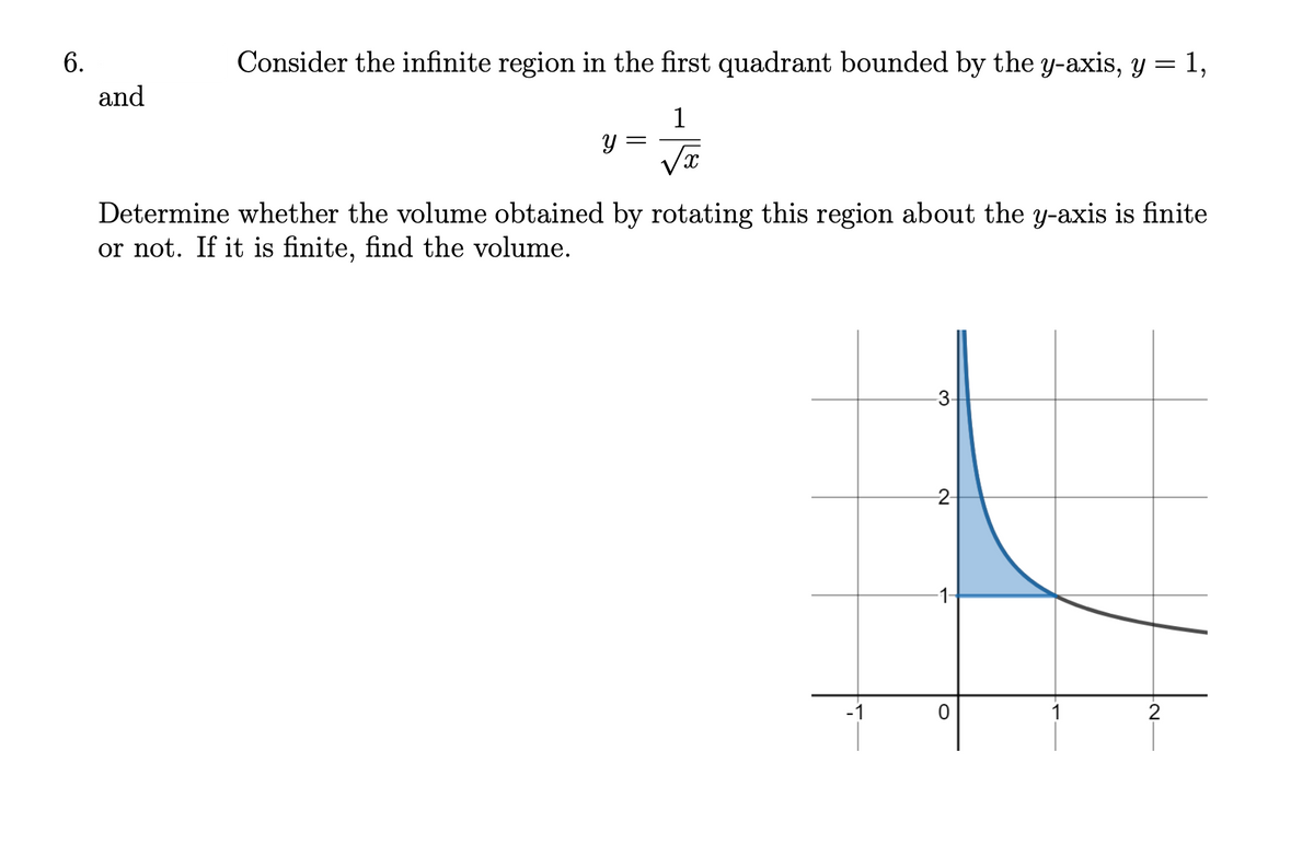 6.
Consider the infinite region in the first quadrant bounded by the y-axis, y = 1,
and
1
=
√x
Determine whether the volume obtained by rotating this region about the y-axis is finite
or not. If it is finite, find the volume.
-2-
▼
O
-21
2