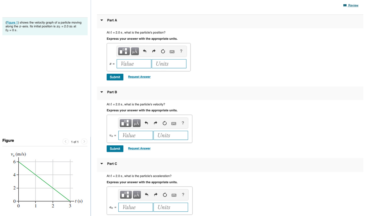 I Review
Part A
(Figure 1) shows the velocity graph of a particle moving
along the x-axis. Its initial position is x) = 2.0 m at
to = 0s.
At t = 2.0 s, what is the particle's position?
Express your answer with the appropriate units.
HẢ
Value
Units
Submit
Request Answer
Part B
At t = 2.0 s, what is the particle's velocity?
Express your answer with the appropriate units.
HÁ
Vz =
Value
Units
Figure
< 1 of 1
Submit
Request Answer
v, (m/s)
6
Part C
4
At t = 2.0 s, what is the particle's acceleration?
Express your answer with the appropriate units.
2.
HA
?
t (s)
3
0+
1
Value
Units
az =

