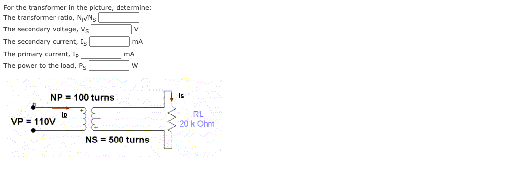 For the transformer in the picture, determine:
The transformer ratio, Np/Ns
The secondary voltage, Vs
The secondary current, Is
The primary current, Ip|
The power to the load, Ps
V
mA
mA
W
NP 100 turns
Is
lp
VP = 110V
RL
20 k Ohm
NS 500 turns