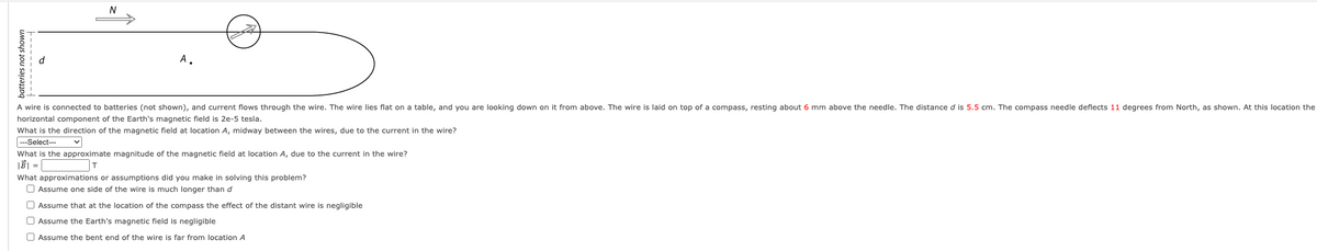 batteries not shown
---------|
N
A.
A wire is connected to batteries (not shown), and current flows through the wire. The wire lies flat on a table, and you are looking down on it from above. The wire is laid on top of a compass, resting about 6 mm above the needle. The distance d is 5.5 cm. The compass needle deflects 11 degrees from North, as shown. At this location the
horizontal component of the Earth's magnetic field is 2e-5 tesla.
What is the direction of the magnetic field at location A, midway between the wires, due to the current in the wire?
---Select---
What is the approximate magnitude of the magnetic field at location A, due to the current in the wire?
T
What approximations or assumptions did you make in solving this problem?
Assume one side of the wire is much longer than d
Assume that at the location of the compass the effect of the distant wire is negligible
Assume the Earth's magnetic field is negligible
Assume the bent end of the wire is far from location A