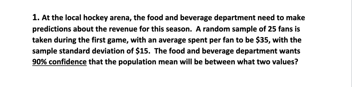 1. At the local hockey arena, the food and beverage department need to make
predictions about the revenue for this season. A random sample of 25 fans is
taken during the first game, with an average spent per fan to be $35, with the
sample standard deviation of $15. The food and beverage department wants
90% confidence that the population mean will be between what two values?