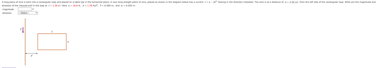 A long piece of wire is bent into a rectangular loop and placed on a table top in the horizontal plane. A very long straight piece of wire, placed as shown in the diagram below has a current I = a - bt² flowing in the direction indicated. The wire is at a distance of d = 2.50 cm from the left side of the rectangular loop. What are the magnitude and
direction of the induced emf in the loop at t = 1.30 s? Here a = 16.8 A, b = 1.78 A/s², = 0.500 m, and w = 0.250 m.
magnitude
direction
v
---Select---
d
l
W