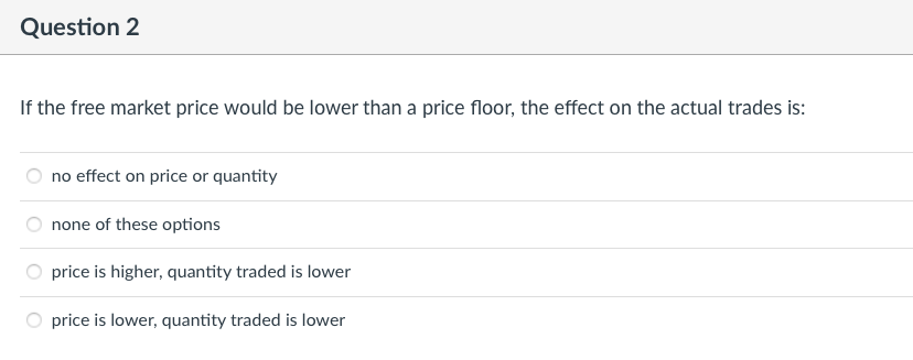 Question 2
If the free market price would be lower than a price floor, the effect on the actual trades is:
no effect on price or quantity
none of these options
price is higher, quantity traded is lower
price is lower, quantity traded is lower