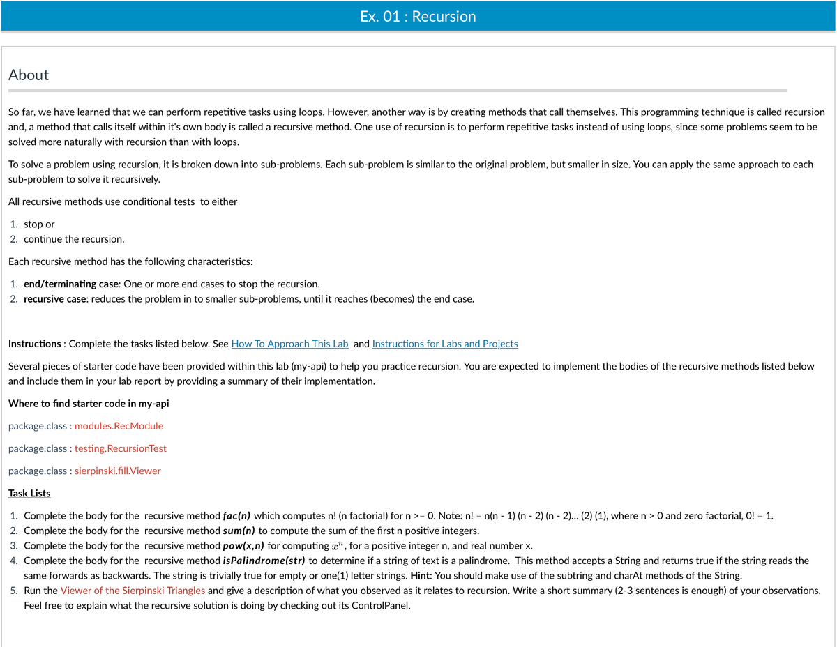 Ex. 01 : Recursion
About
So far, we have learned that we can perform repetitive tasks using loops. However, another way is by creating methods that call themselves. This programming technique is called recursion
and, a method that calls itself within it's own body is called a recursive method. One use of recursion is to perform repetitive tasks instead of using loops, since some problems seem to be
solved more naturally with recursion than with loops.
To solve a problem using recursion, it is broken down into sub-problems. Each sub-problem is similar to the original problem, but smaller in size. You can apply the same approach to each
sub-problem to solve it recursively.
All recursive methods use conditional tests to either
1. stop or
2. continue the recursion.
Each recursive method has the following characteristics:
1. end/terminating case: One or more end cases to stop the recursion.
2. recursive case: reduces the problem in to smaller sub-problems, until it reaches (becomes) the end case.
Instructions : Complete the tasks listed below. See How To Approach This Lab and Instructions for Labs and Projects
Several pieces of starter code have been provided within this lab (my-api) to help you practice recursion. You are expected to implement the bodies of the recursive methods listed below
and include them in your lab report by providing a summary of their implementation.
Where to find starter code in my-api
package.class : modules.RecModule
package.class : testing.RecursionTest
package.class : sierpinski.fill.Viewer
Task Lists
1. Complete the body for the recursive method fac(n) which computes n! (n factorial) for n >= 0. Note: n! = n(n - 1) (n - 2) (n - 2)... (2) (1), where n > 0 and zero factorial, O! = 1.
2. Complete the body for the recursive method sum(n) to compute the sum of the first n positive integers.
3. Complete the body for the recursive method pow(x,n) for computing x", for a positive integer n, and real number x.
4. Complete the body for the recursive method isPalindrome(str) to determine if a string of text is a palindrome. This method accepts a String and returns true if the string reads the
same forwards as backwards. The string is trivially true for empty or one(1) letter strings. Hint: You should make use of the subtring and charAt methods of the String.
5. Run the Viewer of the Sierpinski Triangles and give a description of what you observed as it relates to recursion. Write a short summary (2-3 sentences is enough) of your observations.
Feel free to explain what the recursive solution is doing by checking out its ControlPanel.
