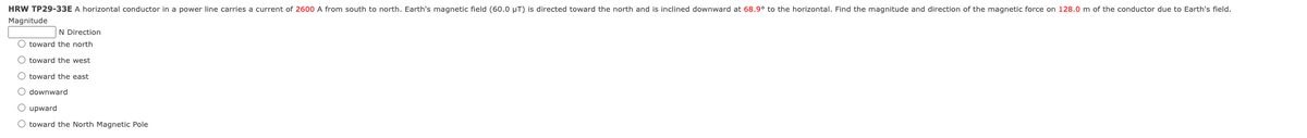 HRW TP29-33E A horizontal conductor in a power line carries a current of 2600 A from south to north. Earth's magnetic field (60.0 μT) is directed toward the north and is inclined downward at 68.9° to the horizontal. Find the magnitude and direction of the magnetic force on 128.0 m of the conductor due to Earth's field.
Magnitude
N Direction
toward the north
toward the west
O toward the east
O O O O O
downward
upward
○ toward the North Magnetic Pole