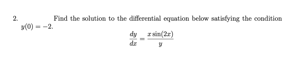 ### Differential Equations

**Problem Statement:**

Find the solution to the differential equation below, satisfying the condition \( y(0) = -2 \).

\[ \frac{dy}{dx} = \frac{x \sin(2x)}{y} \]

**Explanation:**

We are given a first-order differential equation and required to find the particular solution that passes through the point \( (0, -2) \). 

**Steps to Solve:**

1. **Separate Variables:** 
   Rewrite the equation to separate the variables \( y \) and \( x \).
   
2. **Integrate both sides:**
   Integrate the resulting expressions with respect to their respective variables.

3. **Apply Initial Condition:**
   Use the given initial condition \( y(0) = -2 \) to find the specific value of the constant of integration.

Remember to always verify the solution by differentiating and checking if it satisfies the original differential equation and the initial condition.

**Graph/Diagram:**

There's no graph or diagram provided with this problem statement. The primary focus is on solving the differential equation analytically.