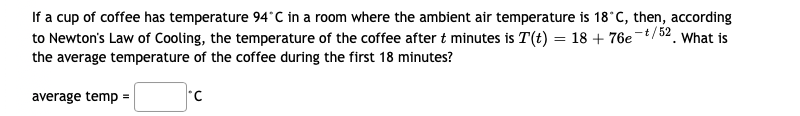 If a cup of coffee has temperature 94°C in a room where the ambient air temperature is 18*C, then, according
to Newton's Law of Cooling, the temperature of the coffee after t minutes is T(t) = 18 + 76e-t/52. What is
the average temperature of the coffee during the first 18 minutes?
average temp =
