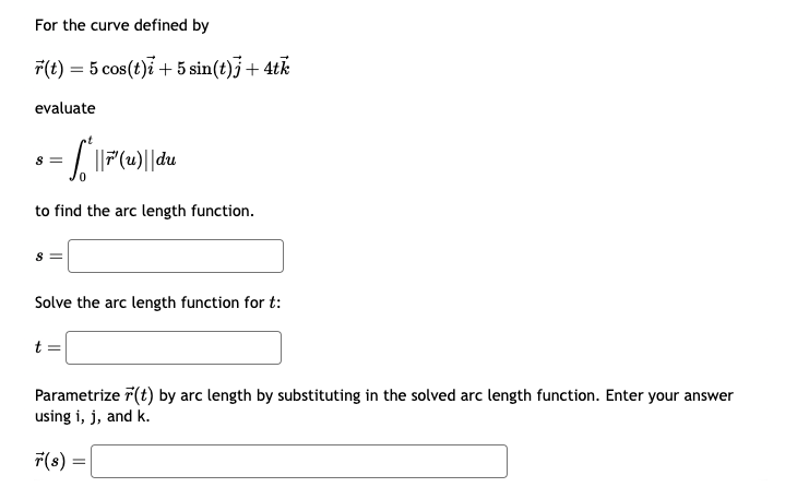 For the curve defined by
(t) = 5 cos(t)+5 sin(t)] + 4tk
evaluate
8 =
= √ || ³ (u)|| du
to find the arc length function.
8 =
Solve the arc length function for t:
Parametrize (t) by arc length by substituting in the solved arc length function. Enter your answer
using i, j, and k.
=
r(s) =