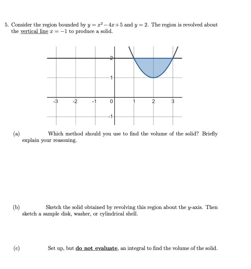 5. Consider the region bounded by y = x² - 4x +5 and y = 2. The region is revolved about
the vertical line x = -1 to produce a solid.
J
-1
-3
-2
-1
0
1
2
3
(a)
Which method should you use to find the volume of the solid? Briefly
explain your reasoning.
(b)
Sketch the solid obtained by revolving this region about the y-axis. Then
sketch a sample disk, washer, or cylindrical shell.
(c)
Set up, but do not evaluate, an integral to find the volume of the solid.