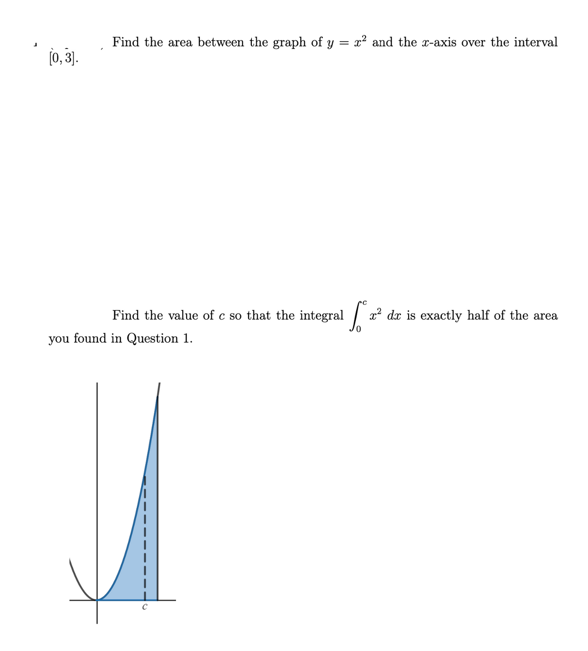 Find the area between the graph of y
x2 and the x-axis over the interval
[0, 3].
Find the value of c so that the integral x²
dx is exactly half of the area
you found in Question 1.
C
