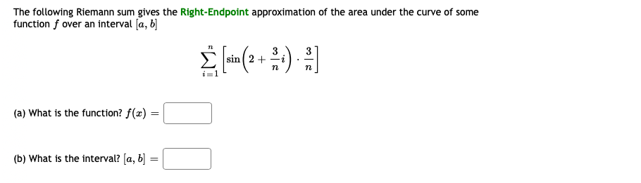 The following Riemann sum gives the Right-Endpoint approximation of the area under the curve of some
function f over an interval [a, 6]
3
sin ( 2 +
3
n
n
i=1
(a) What is the function? f(x) =
(b) What is the interval? [a, b] =
