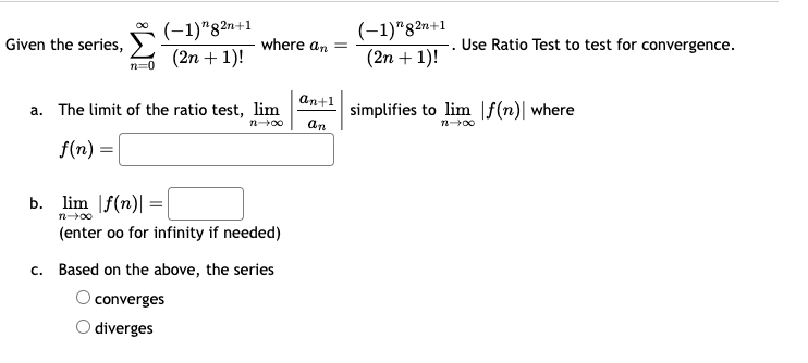 Given the series,
n=0
(-1)"82n+1
(2n+1)!
where an =
(-1)"82n+1
(2n+1)!
. Use Ratio Test to test for convergence.
an+1
a. The limit of the ratio test, lim
simplifies to lim f(n) where
12-00
ап
004-2
f(n) =
b. lim |f(n) =
004-2
(enter oo for infinity if needed)
c. Based on the above, the series
converges
O diverges