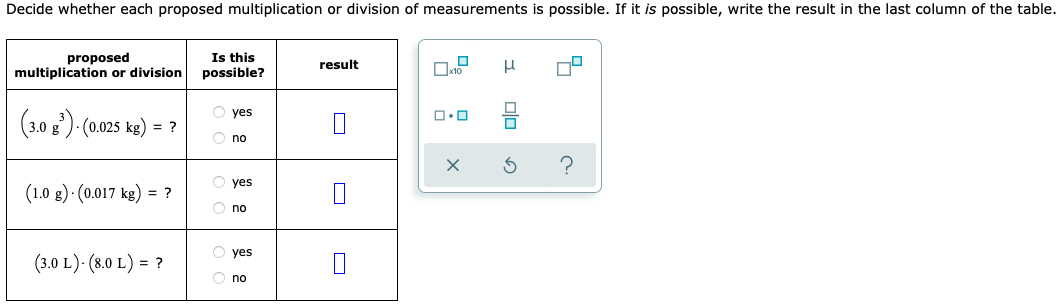 Decide whether each proposed multiplication or division of measurements is possible. If it is possible, write the result in the last column of the table.
proposed
multiplication or division
(3.0 g³)-(0.025 kg) = ?
(1.0 g)-(0.017 kg) = ?
(3.0 L). (8.0 L) = ?
Is this
possible?
O yes
Ono
O yes
no
O yes
Ono
result
1
x10
ロ･ロ
X
μ
00
₂0