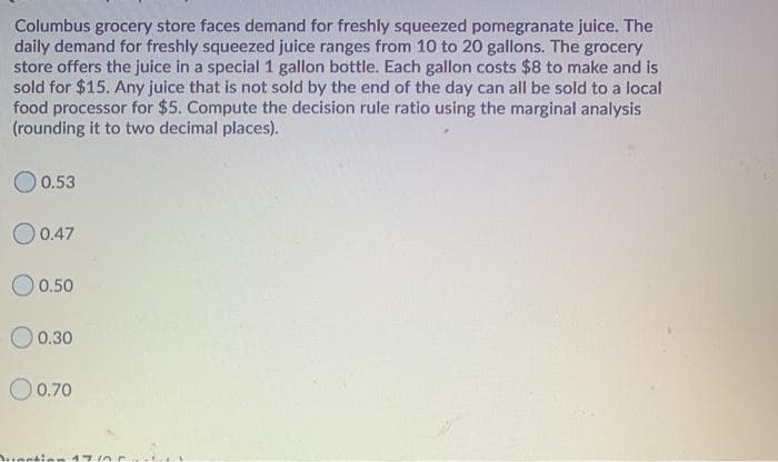 Columbus grocery store faces demand for freshly squeezed pomegranate juice. The
daily demand for freshly squeezed juice ranges from 10 to 20 gallons. The grocery
store offers the juice in a special 1 gallon bottle. Each gallon costs $8 to make and is
sold for $15. Any juice that is not sold by the end of the day can all be sold to a local
food processor for $5. Compute the decision rule ratio using the marginal analysis
(rounding it to two decimal places).
O 0.53
O 0.47
O 0.50
O 0.30
O0.70
