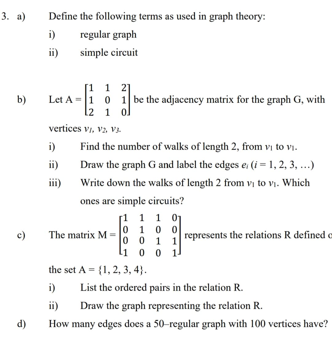 3. а)
Define the following terms as used in graph theory:
i)
regular graph
ii)
simple circuit
[1
21
1 be the adjacency matrix for the graph G, with
1
b)
Let A
1
L2
1
vertices vi, v2, V3.
i)
Find the number of walks of length 2, from vị to vị.
ii)
Draw the graph G and label the edges e; (i = 1, 2, 3, ...)
iii)
Write down the walks of length 2 from vị to vị. Which
ones are simple circuits?
[1
1
1
01
1
The matrix M
represents the relations R defined a
0 0
1
1
11
the set A = {1, 2, 3, 4}.
i)
List the ordered pairs in the relation R.
ii)
Draw the graph representing the relation R.
d)
How many edges does a 50-regular graph with 100 vertices have?
