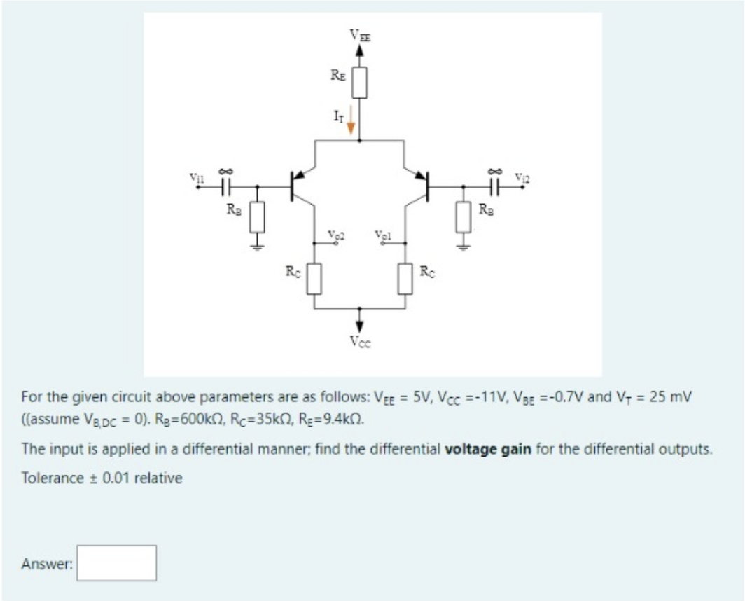 VE
RE
IT
Ra
Ra
Vel
Rc
Vcc
For the given circuit above parameters are as follows: VEE = 5V, Vcc =-11V, V3g =-0.7V and V, = 25 mv
((assume Vg pc = 0). Rg=600kn, Rc=35kN, Re=9.4kn.
The input is applied in a differential manner; find the differential voltage gain for the differential outputs.
Tolerance 0.01 relative
Answer:
