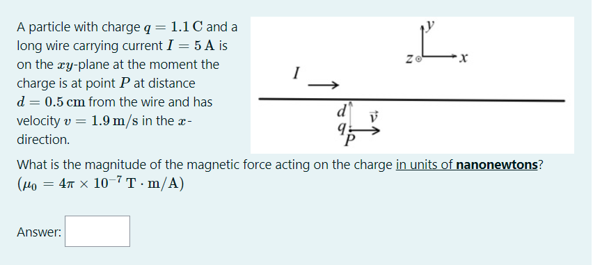 A particle with charge q = 1.1 C and a
long wire carrying current I = 5 A is
on the ry-plane at the moment the
charge is at point P at distance
L.
d = 0.5 cm from the wire and has
d
velocity v = 1.9 m/s in the -
direction.
What is the magnitude of the magnetic force acting on the charge in units of nanonewtons?
(Рo — 4т х 10 7т-m/A)
Answer:
