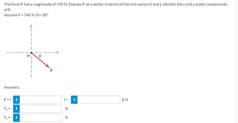 The
force F has a magnitude of 740 N. Express F as a vector in terms of the unit vectors i and j. Identify the x and y scalar components
of F.
Assume F = 740 N, 0 = 38%
Answers:
F = (i
i+
j) N
Fx= i
N
N