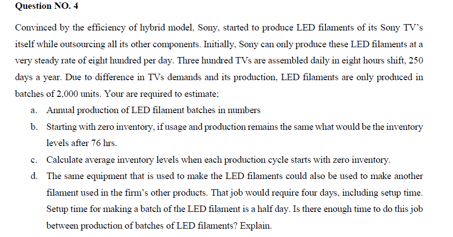 Question NO. 4
Convinced by the efficiency of hybrid model, Sony, started to produce LED filaments of its Soy TV's
itself while outsourcing all its other components. Initially, Sony can only produce these LED filaments at a
very steady rate of eight hundred per day. Three hundred TVs are assembled daily in eight hours shift, 250
days a year. Due to difference in TVs demands and its production, LED filaments are only produced in
batches of 2,000 units. Your are required to estimate;
Annual production of LED filament batches in numbers
b. Starting with zero inventory, if usage and production remains the same what would be the inventory
levels after 76 hrs.
Calculate average inventory levels when each production cycle starts with zero inventory.
d. The same equipment that is used to make the LED filaments could also be used to make another
filament used in the firm's other products. That job would require four days, including setup time.
Setup time for making a batch of the LED filament is a half day. Is there enough time to do this job
between production of batches of LED filaments? Explain.
