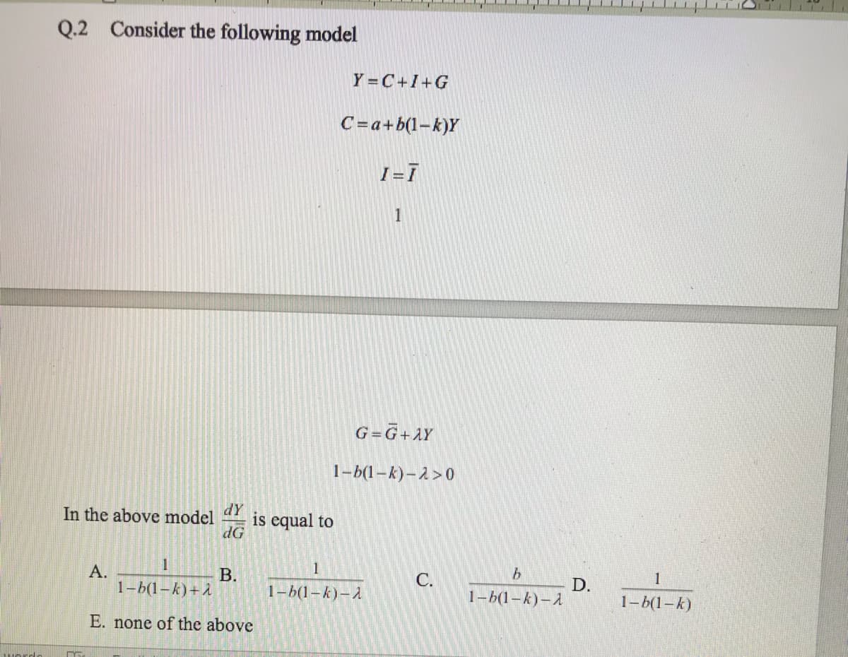 Q.2 Consider the following model
Y =C+I+G
C=a+b(1-k)Y
1
G=G+AY
1-b(1–k)–2>0
dY
is equal to
dG
In the above model
1
А.
1-6(1-k)+ A
B.
C.
1
D.
1- (1-k)
1-6(1-k)-A
1-6(1-k)-A
E. none of the above
