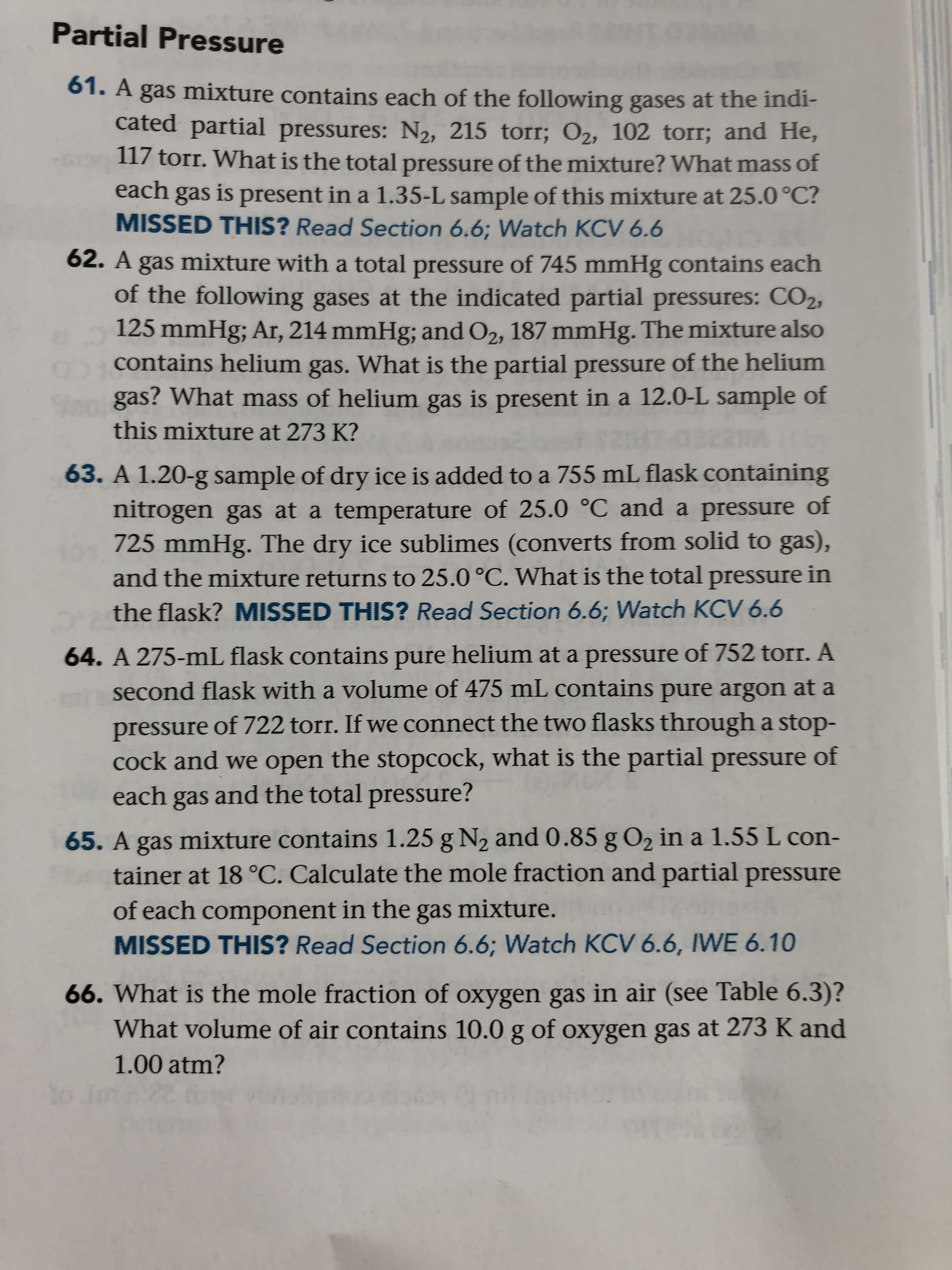 63. A 1.20-g sample of dry ice is added to a 755 mL flask containing
nitrogen gas at a temperature of 25.0 °C and a pressure of
725 mmHg. The dry ice sublimes (converts from solid to gas),
and the mixture returns to 25.0 °C. What is the total pressure in
the flask? MISSED THIS? Read Section 6.6; Watch KCV 6.6
