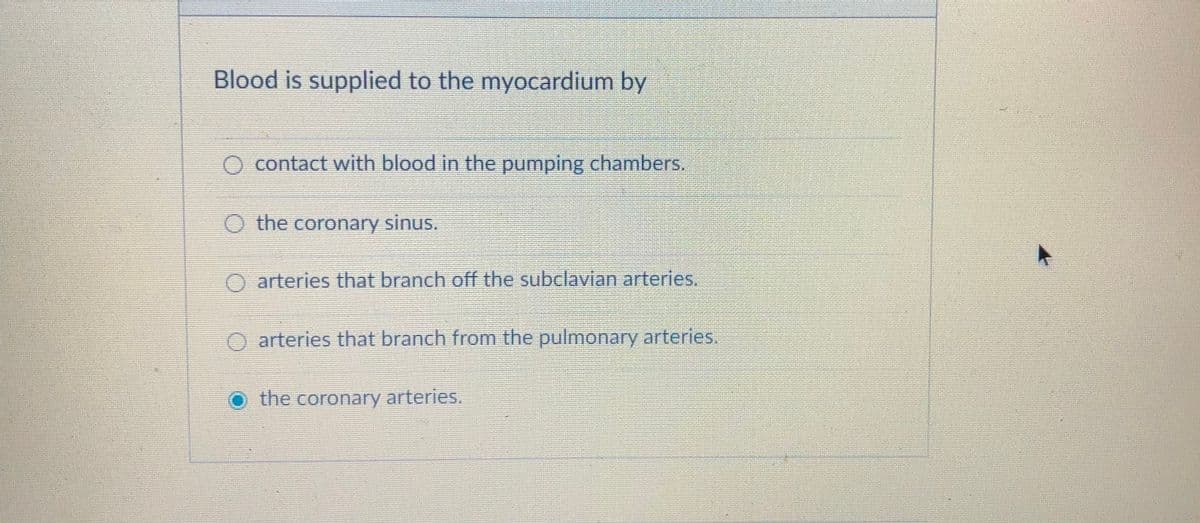 Blood is supplied to the myocardium by
O contact with blood in the pumping chambers.
O the coronary sinus.
O arteries that branch off the subclavian arteries.
O arteries that branch from the pulmonary arteries.
the coronary arteries.
