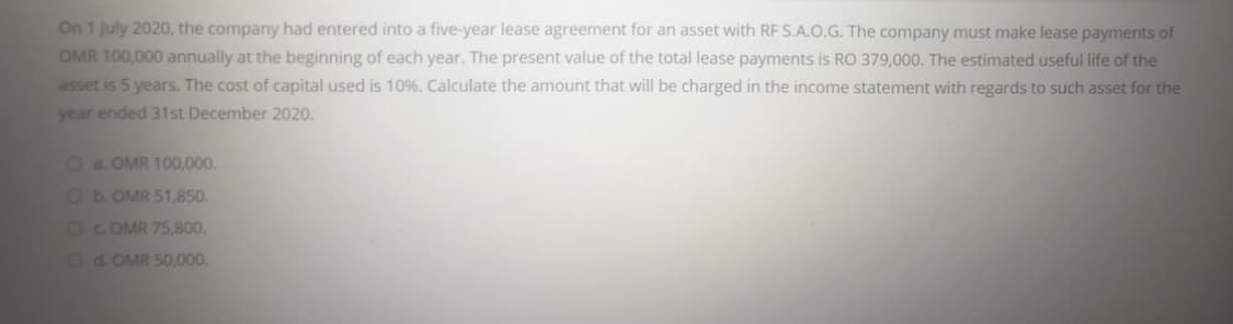 On 1 July 2020, the company had entered into a five-year lease agreement for an asset with RF S.A.O.G. The company must make lease payments of
OMR 100,000 annually at the beginning of each year. The present value of the total lease payments is RO 379,000. The estimated useful life of the
asset is 5 years. The cost of capital used is 10%. Calculate the amount that will be charged in the income statement with regards to such asset for the
year ended 31st December 2020.
Oa OMR 100,000.
Ob.OMR 51,850.
O C OMR 75,800.
Od. OMR 50,000.
