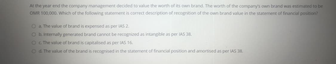 At the year end the company management decided to value the worth of its own brand. The worth of the company's own brand was estimated to be
OMR 100,000. Which of the following statement is correct description of recognition of the own brand value in the statement of financial position?
O a. The value of brand is expensed as per IAS 2.
O b. Internally generated brand cannot be recognized as intangible as per IAS 38.
O c The value of brand is capitalised as per IAS 16.
Od. The value of the brand is recognised in the statement of financial position and amortised as per IAS 38.
