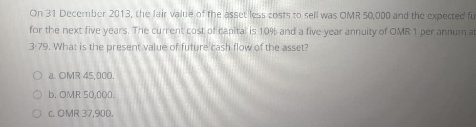 On 31 December 2013, the fair value of the asset less costs to sell was OMR 50,000 and the expected fu
for the next five years. The current cost of capital is 10% and a five-year annuity of OMR 1 per annum at
3-79. What is the present value of future cash flow of the asset?
O a. OMR 45,000.
O b. OMR 50,000.
O c. OMR 37,900.
