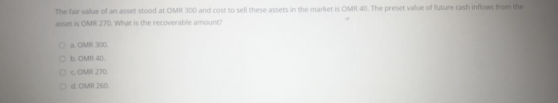 The fair value of an asset stood at OMR 300 and cost to sell these assets in the market is OMR 40, The preset value of future cash inflows from the
asset is OMR 270. What is the recoverable amount?
O a. OMR 300.
O b. OMR 40.
OC OMR 270.
O d. OMR 260.
