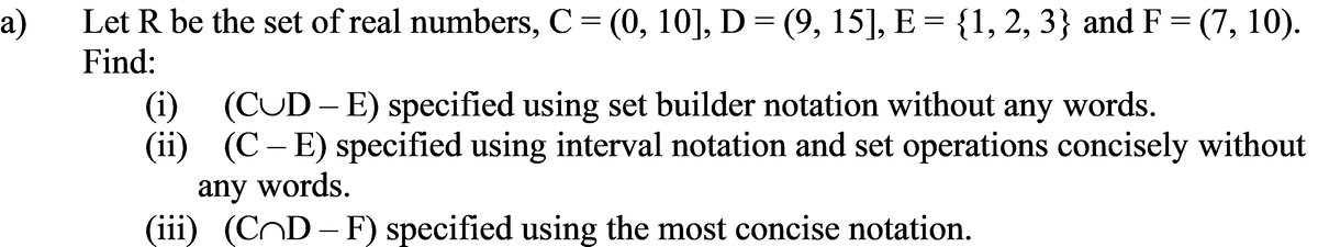 a)
Let R be the set of real numbers, C = (0, 10], D = (9, 15], E = {1, 2, 3} and F = (7, 10).
Find:
(i) (CUD-E) specified using set builder notation without any words.
(ii) (C – E) specified using interval notation and set operations concisely without
any words.
(iii) (CD-F) specified using the most concise notation.