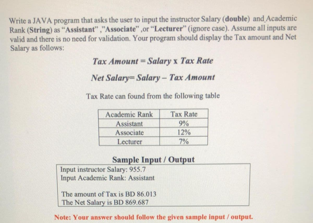 Write a JAVA program that asks the user to input the instructor Salary (double) and Academic
Rank (String) as "Assistant","Associate" ,or "Lecturer" (ignore case). Assume all inputs are
valid and there is no need for validation. Your program should display the Tax amount and Net
Salary as follows:
Tax Amount= Salary x Tax Rate
Net Salary= Salary - Tax Amount
Tax Rate can found from the following table
Academic Rank
Tax Rate
Assistant
Associate
9%
12%
Lecturer
7%
Sample Input /Output
Input instructor Salary: 955.7
Input Academic Rank: Assistant
The amount of Tax is BD 86.013
The Net Salary is BD 869.687
Note: Your answer should follow the given sample input / output.
