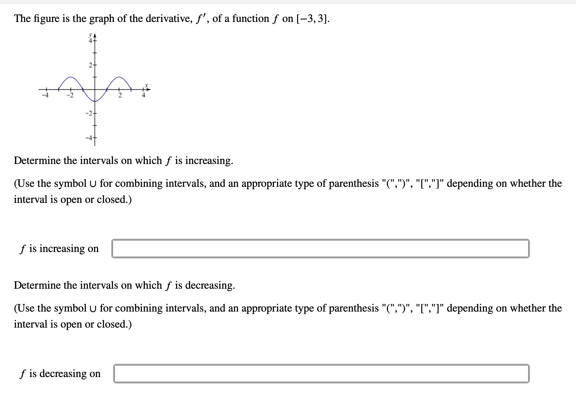 ### Graph of the Derivative of a Function

#### Description:
The figure represents the graph of the derivative, \( f' \), of a function \( f \) on the interval \([-3, 3]\).

#### Graph Explanation:
The graph features a sinusoidal curve that crosses the x-axis at three points: approximately \( x = -2 \), \( x = 0 \), and \( x = 2 \). The curve reaches its maximum point at \( x = -1 \) and its minimum point at \( x = 1 \).

#### Determining Intervals of Increase and Decrease:
To determine where \( f \) is increasing or decreasing, we observe where \( f' \), the derivative, is positive or negative, respectively. 

- \( f \) is increasing when \( f' \) is above the x-axis (positive).
- \( f \) is decreasing when \( f' \) is below the x-axis (negative).

#### Tasks:
1. Determine the intervals on which \( f \) is increasing.
2. Determine the intervals on which \( f \) is decreasing.

(Use the symbol \( \cup \) for combining intervals, and the appropriate type of parenthesis "(", ")", "[", "]" depending on whether the interval is open or closed.)

---

**Find the intervals where \( f \) is increasing:**
\[ f \text{ is increasing on} \quad \_\_\_\_\_\_\_\_\_\_\_\_\_\ \]

**Find the intervals where \( f \) is decreasing:**
\[ f \text{ is decreasing on} \quad \_\_\_\_\_\_\_\_\_\_\_\_\_\ \]

---

### Solution Explanation:
Use the graph to identify the intervals where the derivative is positive (above the x-axis) and negative (below the x-axis). From the graph:

- \( f \) is increasing on intervals where \( f' \) > 0: 
	- \( (-2, 0) \cup (2, 3) \)
  
- \( f \) is decreasing on intervals where \( f' \) < 0:
	- \( (-3, -2) \cup (0, 2) \)

Therefore,
\[ f \text{ is increasing on} \quad (-2, 0) \cup (2, 3) \]
\[ f \text{ is decreasing on} \