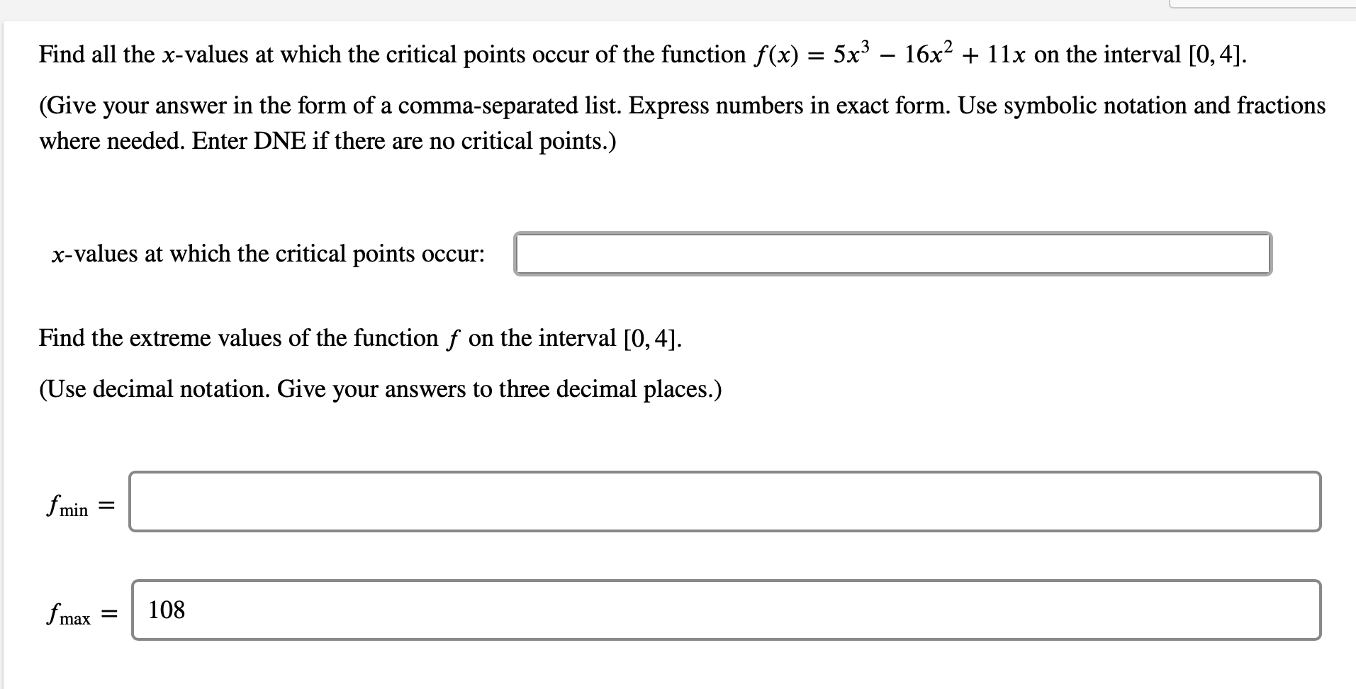 ### Problem Statement

Find all the \( x \)-values at which the critical points occur of the function \( f(x) = 5x^3 - 16x^2 + 11x \) on the interval \([0, 4]\).

(Give your answer in the form of a comma-separated list. Express numbers in exact form. Use symbolic notation and fractions where needed. Enter DNE if there are no critical points.)

**Input Box:**
- **x-values at which the critical points occur:** [ _____________________________________________________ ]

### Problem Statement

Find the extreme values of the function \( f \) on the interval \([0, 4]\).

(Use decimal notation. Give your answers to three decimal places.)

**Input Boxes:**
- \( f_{\min} \) = [ _____________________________________________________ ]
- \( f_{\max} \) = 108