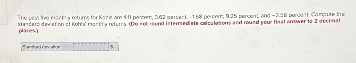 The past five monthly returns for Kohls are 4.11 percent, 3.62 percent, -1.68 percent, 9.25 percent, and -2.56 percent. Compute the
standard deviation of Kohls' monthly returns. (Do not round intermediate calculations and round your final answer to 2 decimal
places.)
Standard deviation
%