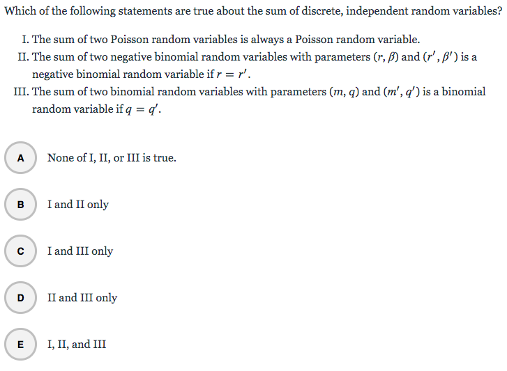 Which of the following statements are true about the sum of discrete, independent random variables?
I. The sum of two Poisson random variables is always a Poisson random variable.
II. The sum of two negative binomial random variables with parameters (r, ß) and (r', ß') is a
negative binomial random variable if r = r'.
III. The sum of two binomial random variables with parameters (m, q) and (m', q') is a binomial
random variable if q = q'.
A
B
с
None of I, II, or III is true.
E
I and II only
I and III only
D II and III only
I, II, and III