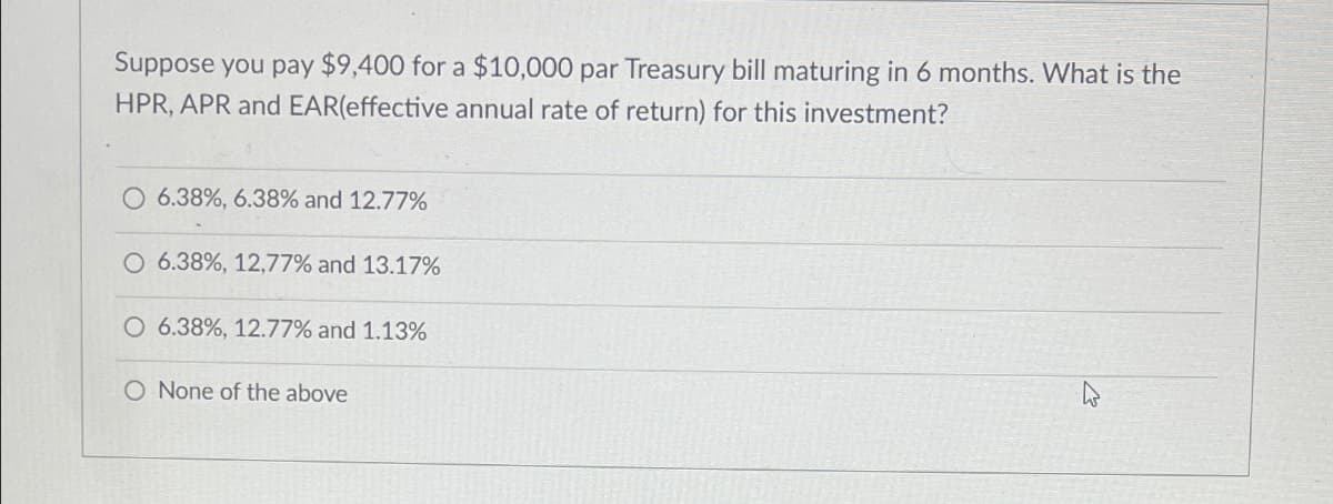 Suppose you pay $9,400 for a $10,000 par Treasury bill maturing in 6 months. What is the
HPR, APR and EAR(effective annual rate of return) for this investment?
6.38%, 6.38% and 12.77%
6.38%, 12,77% and 13.17%
O 6.38%, 12.77% and 1.13%
O None of the above