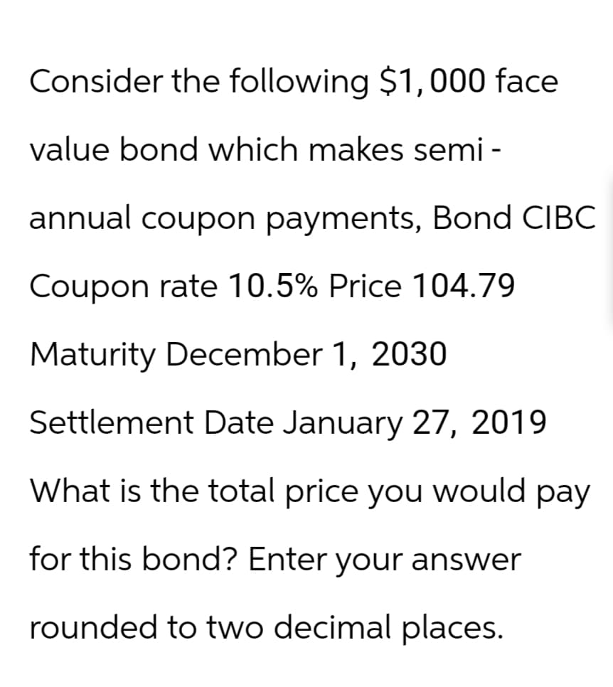 Consider the following $1,000 face
value bond which makes semi-
annual coupon payments, Bond CIBC
Coupon rate 10.5% Price 104.79
Maturity December 1, 2030
Settlement Date January 27, 2019
What is the total price you would pay
for this bond? Enter your answer
rounded to two decimal places.