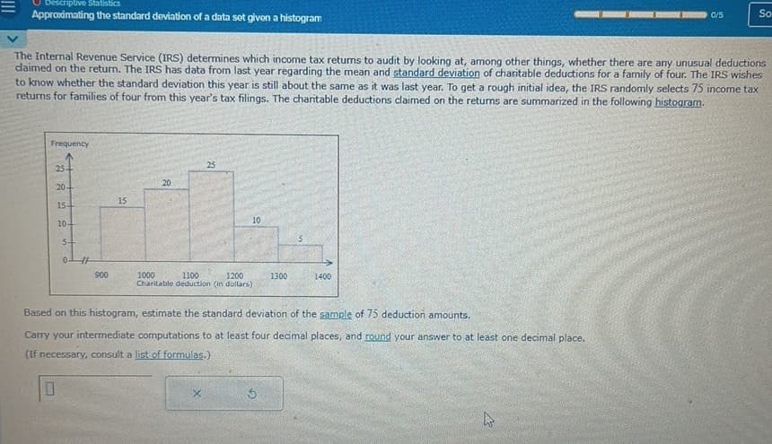 Descriptive Statistics
Approximating the standard deviation of a data set given a histogram
Frequency
The Internal Revenue Service (IRS) determines which income tax returns to audit by looking at, among other things, whether there are any unusual deductions
daimed on the return. The IRS has data from last year regarding the mean and standard deviation of charitable deductions for a family of four. The IRS wishes
to know whether the standard deviation this year is still about the same as it was last year. To get a rough initial idea, the IRS randomly selects 75 income tax
returns for families of four from this year's tax filings. The charitable deductions claimed on the returns are summarized in the following histogram.
25-
20
154
10.
5-
0
0
900
15
20
25
10
1000
1100
1200
Charitable deduction (in dollars)
X
Based on this histogram, estimate the standard deviation of the sample of 75 deduction amounts.
Carry your intermediate computations to at least four decimal places, and round your answer to at least one decimal place.
(If necessary, consult a list of formulas.)
1300
S
1400
0/5
4
So