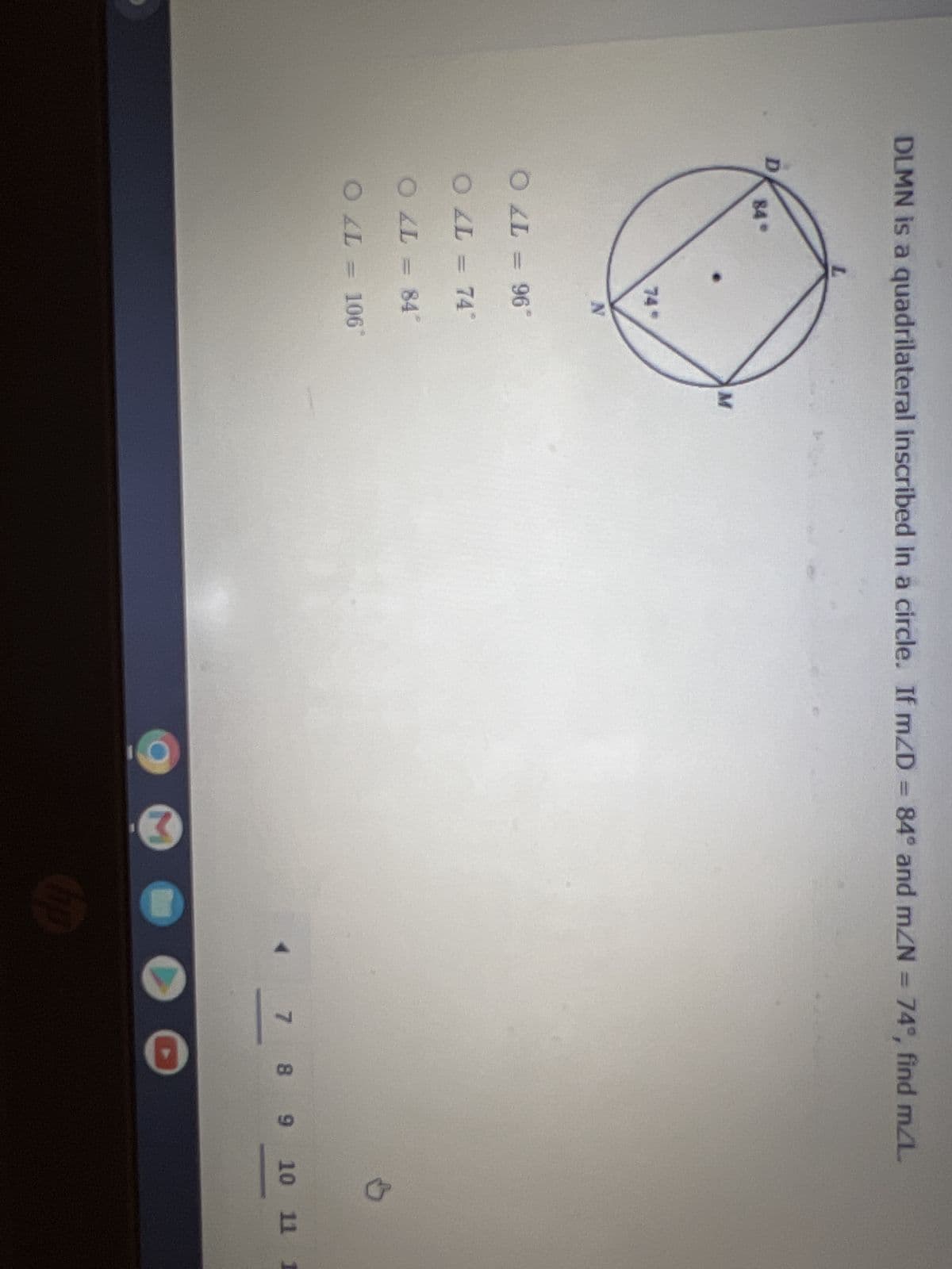 DLMN is a quadrilateral inscribed in a circle. If m/D = 84° and m/N = 74°, find m/L
84°
M
74*
N
O AL = 96*
OLL = 74°
O AL = 84*
O AL = 106*
O
D
7 8
8 9 10 11
1