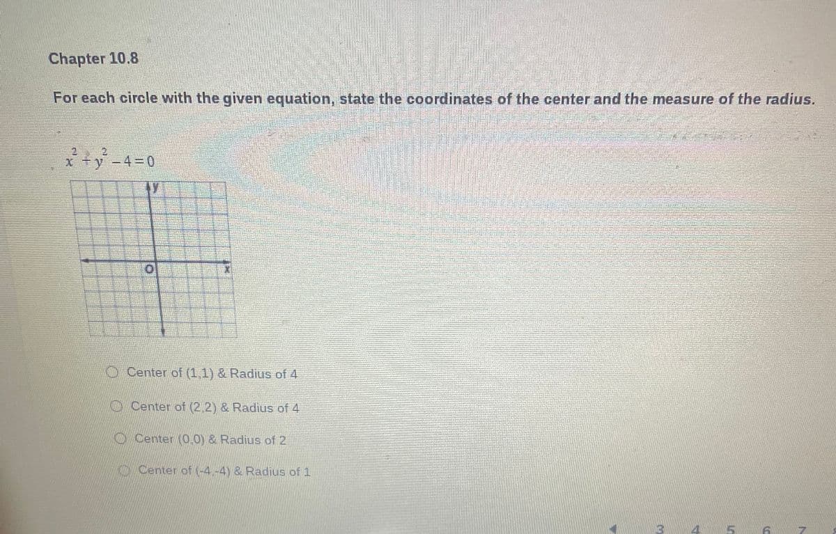 Chapter 10.8
For each circle with the given equation, state the coordinates of the center and the measure of the radius.
22
x² + y² -4 = 0
Center of (1,1) & Radius of 4
Center of (2,2) & Radius of 4
Center (0,0) & Radius of 2
Center of (-4.-4) & Radius of 1
4
5
6
7
10