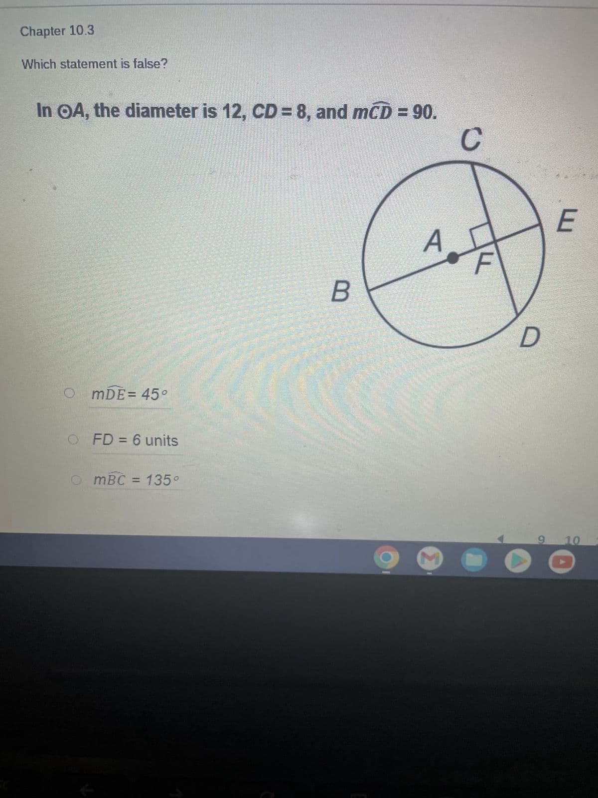 Chapter 10.3
Which statement is false?
In OA, the diameter is 12, CD= 8, and mCD = 90.
B
mDE = 45°
OFD = 6 units
OmBC = 135°
A
M
C
D
E
9 10